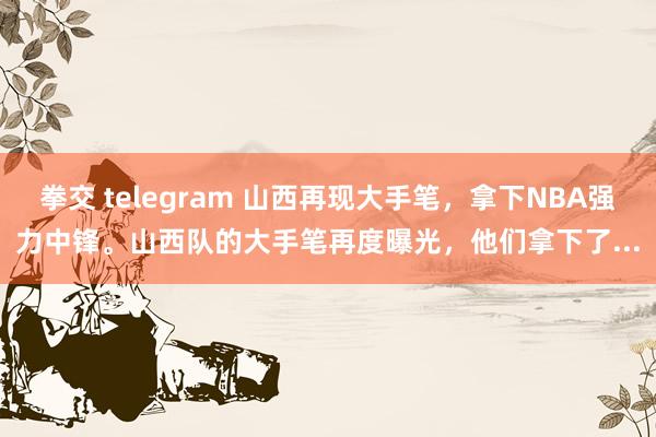 拳交 telegram 山西再现大手笔，拿下NBA强力中锋。山西队的大手笔再度曝光，他们拿下了...