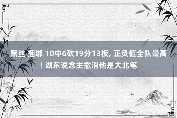 黑丝 捆绑 10中6砍19分13板， 正负值全队最高! 湖东说念主撤消他是大北笔