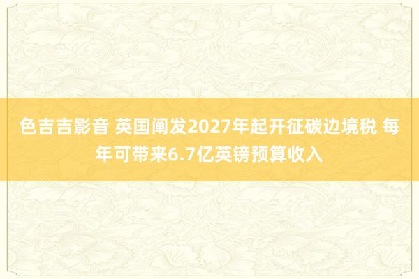 色吉吉影音 英国阐发2027年起开征碳边境税 每年可带来6.7亿英镑预算收入