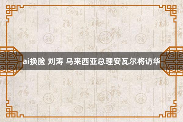 ai换脸 刘涛 马来西亚总理安瓦尔将访华