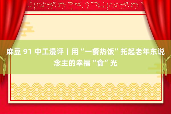 麻豆 91 中工漫评丨用“一餐热饭”托起老年东说念主的幸福“食”光