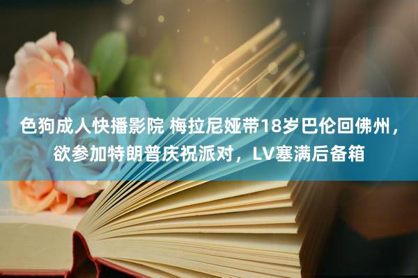 色狗成人快播影院 梅拉尼娅带18岁巴伦回佛州，欲参加特朗普庆祝派对，LV塞满后备箱