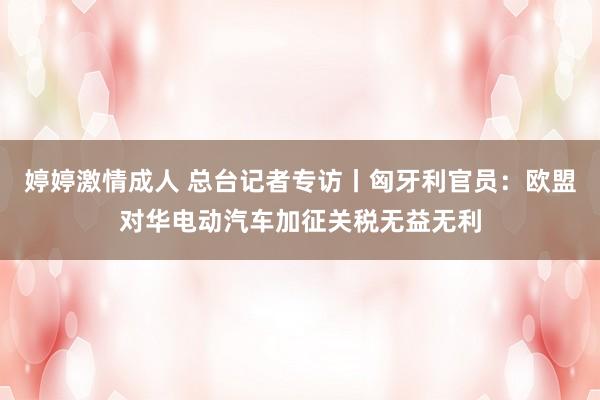 婷婷激情成人 总台记者专访丨匈牙利官员：欧盟对华电动汽车加征关税无益无利