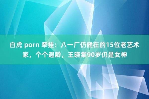 白虎 porn 牵挂：八一厂仍健在的15位老艺术家，个个遐龄，王晓棠90岁仍是女神