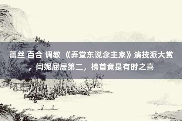 蕾丝 百合 调教 《弄堂东说念主家》演技派大赏，闫妮屈居第二，榜首竟是有时之喜