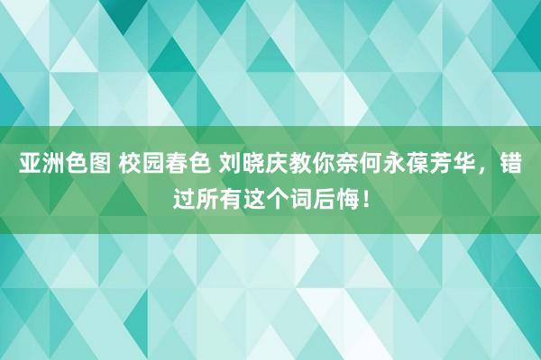 亚洲色图 校园春色 刘晓庆教你奈何永葆芳华，错过所有这个词后悔！