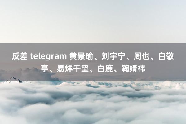 反差 telegram 黄景瑜、刘宇宁、周也、白敬亭、易烊千玺、白鹿、鞠婧祎