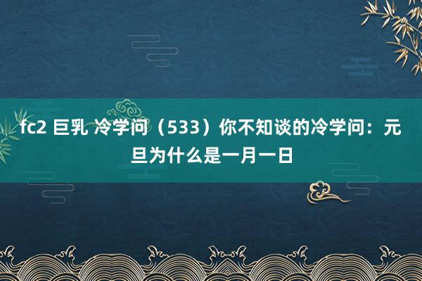 fc2 巨乳 冷学问（533）你不知谈的冷学问：元旦为什么是一月一日