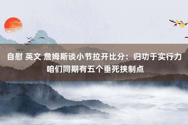 自慰 英文 詹姆斯谈小节拉开比分：归功于实行力 咱们同期有五个垂死挟制点