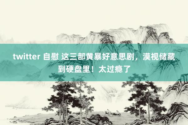 twitter 自慰 这三部黄暴好意思剧，漠视储藏到硬盘里！太过瘾了