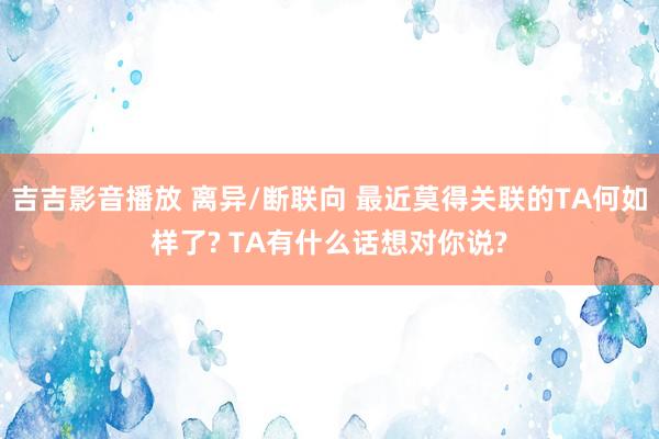 吉吉影音播放 离异/断联向 最近莫得关联的TA何如样了? TA有什么话想对你说?