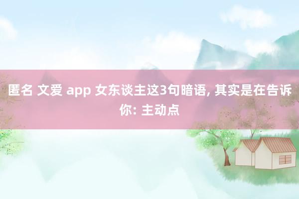 匿名 文爱 app 女东谈主这3句暗语， 其实是在告诉你: 主动点