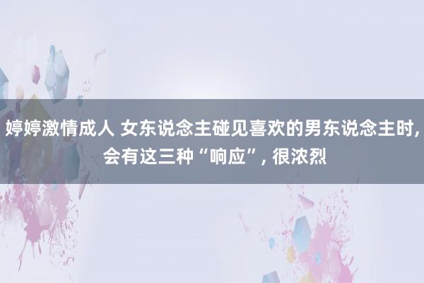 婷婷激情成人 女东说念主碰见喜欢的男东说念主时， 会有这三种“响应”， 很浓烈