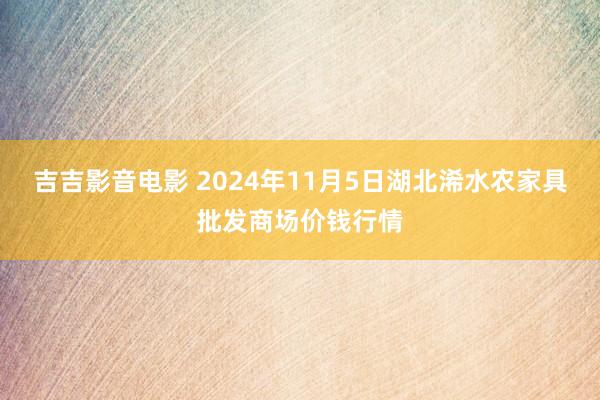 吉吉影音电影 2024年11月5日湖北浠水农家具批发商场价钱行情