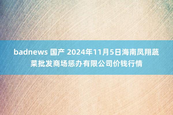 badnews 国产 2024年11月5日海南凤翔蔬菜批发商场惩办有限公司价钱行情