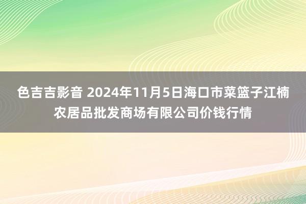 色吉吉影音 2024年11月5日海口市菜篮子江楠农居品批发商场有限公司价钱行情