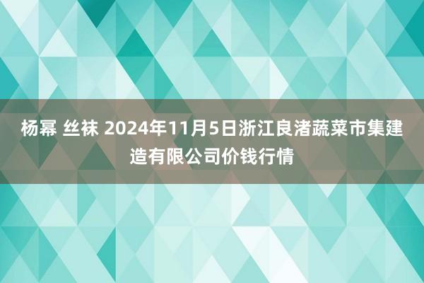 杨幂 丝袜 2024年11月5日浙江良渚蔬菜市集建造有限公司价钱行情