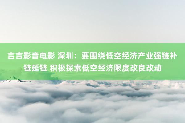 吉吉影音电影 深圳：要围绕低空经济产业强链补链延链 积极探索低空经济限度改良改动