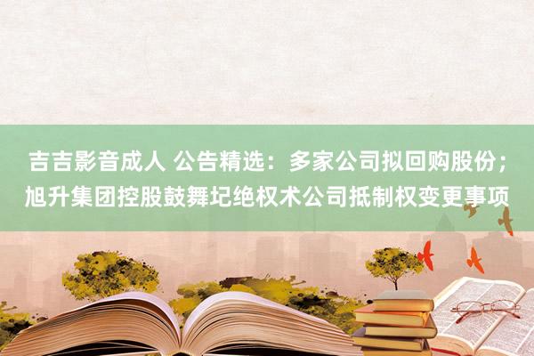 吉吉影音成人 公告精选：多家公司拟回购股份；旭升集团控股鼓舞圮绝权术公司抵制权变更事项