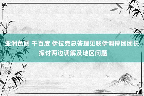 亚洲色图 千百度 伊拉克总答理见联伊调停团团长 探讨两边调解及地区问题