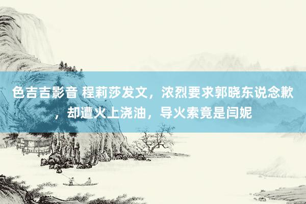 色吉吉影音 程莉莎发文，浓烈要求郭晓东说念歉，却遭火上浇油，导火索竟是闫妮