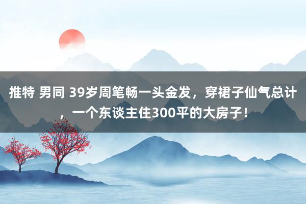 推特 男同 39岁周笔畅一头金发，穿裙子仙气总计，一个东谈主住300平的大房子！