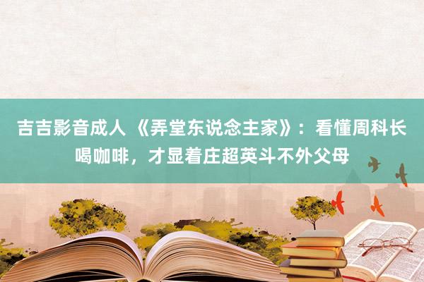 吉吉影音成人 《弄堂东说念主家》：看懂周科长喝咖啡，才显着庄超英斗不外父母