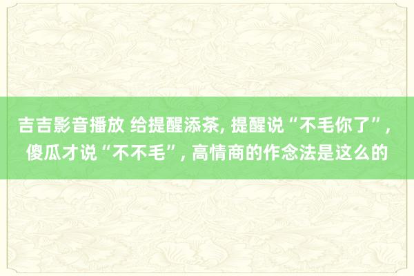 吉吉影音播放 给提醒添茶， 提醒说“不毛你了”， 傻瓜才说“不不毛”， 高情商的作念法是这么的