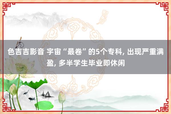 色吉吉影音 宇宙“最卷”的5个专科， 出现严重满盈， 多半学生毕业即休闲