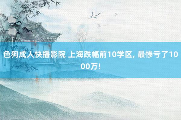 色狗成人快播影院 上海跌幅前10学区， 最惨亏了1000万!