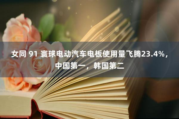 女同 91 寰球电动汽车电板使用量飞腾23.4%，中国第一，韩国第二