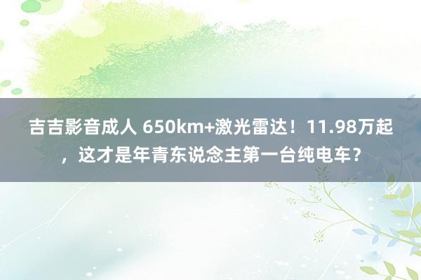 吉吉影音成人 650km+激光雷达！11.98万起，这才是年青东说念主第一台纯电车？