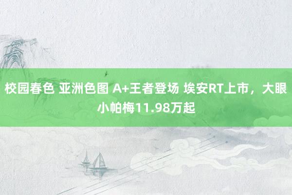 校园春色 亚洲色图 A+王者登场 埃安RT上市，大眼小帕梅11.98万起