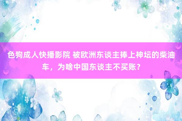 色狗成人快播影院 被欧洲东谈主捧上神坛的柴油车，为啥中国东谈主不买账？