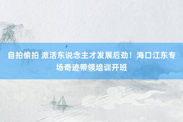 自拍偷拍 激活东说念主才发展后劲！海口江东专场奇迹带领培训开班