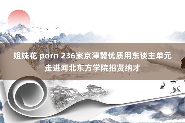 姐妹花 porn 236家京津冀优质用东谈主单元走进河北东方学院招贤纳才