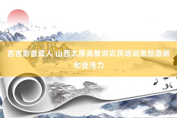 吉吉影音成人 山西太原高教训农民培训激励鼎新创业活力