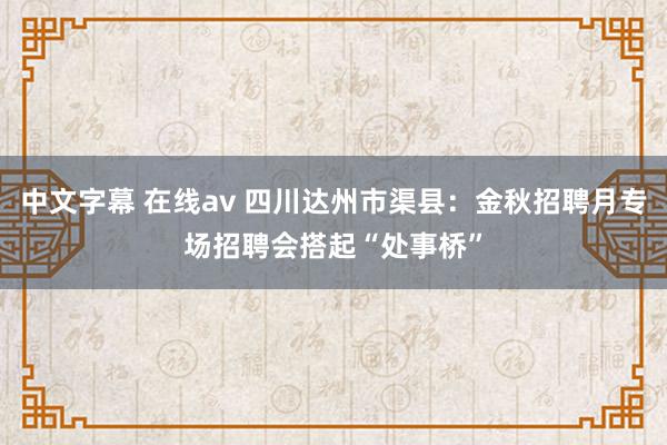 中文字幕 在线av 四川达州市渠县：金秋招聘月专场招聘会搭起“处事桥”