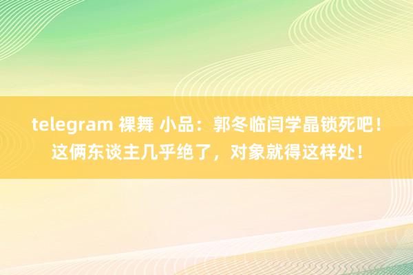 telegram 裸舞 小品：郭冬临闫学晶锁死吧！这俩东谈主几乎绝了，对象就得这样处！