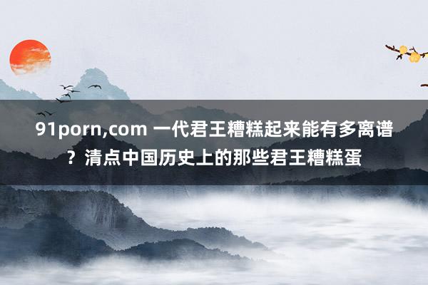 91porn，com 一代君王糟糕起来能有多离谱？清点中国历史上的那些君王糟糕蛋