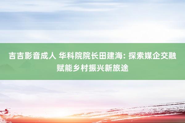 吉吉影音成人 华科院院长田建海: 探索媒企交融赋能乡村振兴新旅途