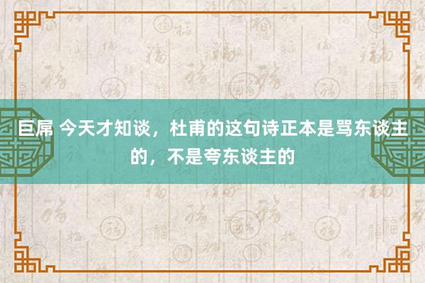 巨屌 今天才知谈，杜甫的这句诗正本是骂东谈主的，不是夸东谈主的