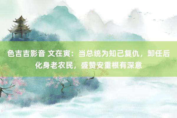 色吉吉影音 文在寅：当总统为知己复仇，卸任后化身老农民，盛赞安重根有深意