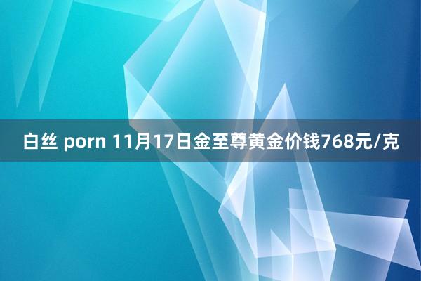 白丝 porn 11月17日金至尊黄金价钱768元/克