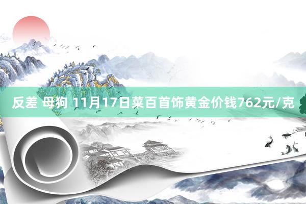 反差 母狗 11月17日菜百首饰黄金价钱762元/克