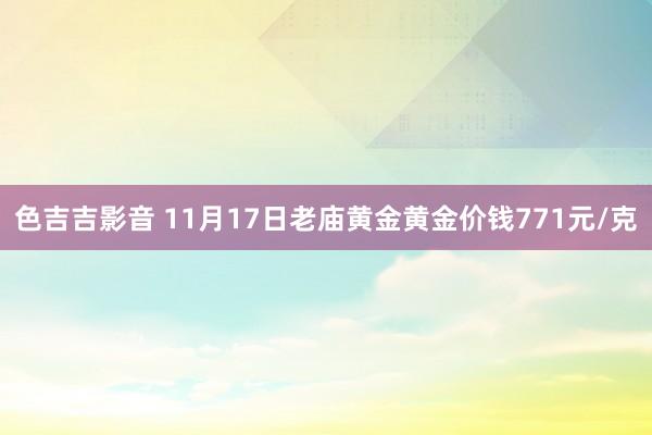 色吉吉影音 11月17日老庙黄金黄金价钱771元/克