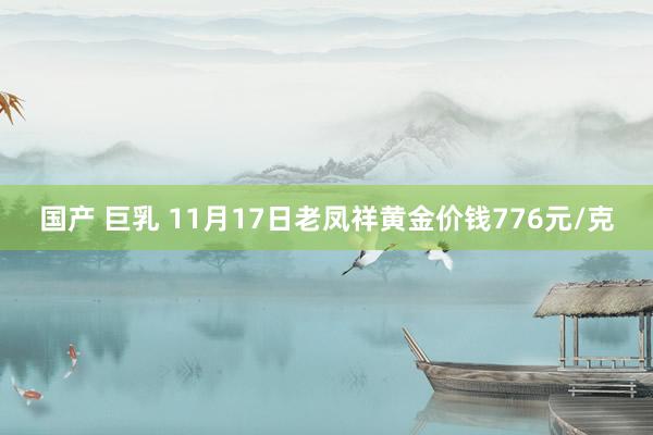 国产 巨乳 11月17日老凤祥黄金价钱776元/克