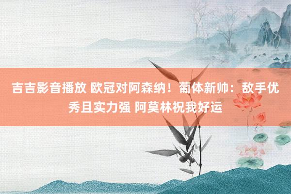 吉吉影音播放 欧冠对阿森纳！葡体新帅：敌手优秀且实力强 阿莫林祝我好运