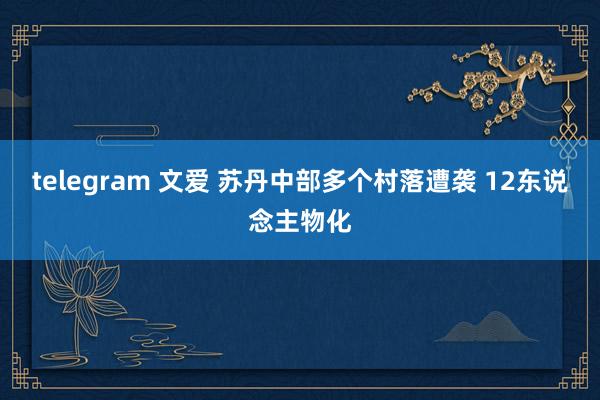 telegram 文爱 苏丹中部多个村落遭袭 12东说念主物化