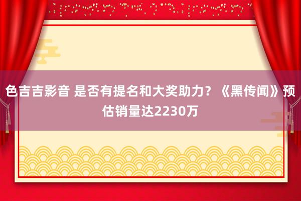 色吉吉影音 是否有提名和大奖助力？《黑传闻》预估销量达2230万